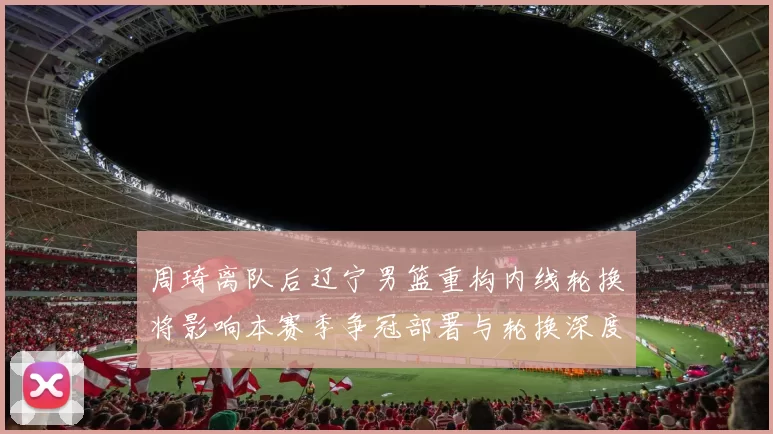 周琦离队后辽宁男篮重构内线轮换将影响本赛季争冠部署与轮换深度