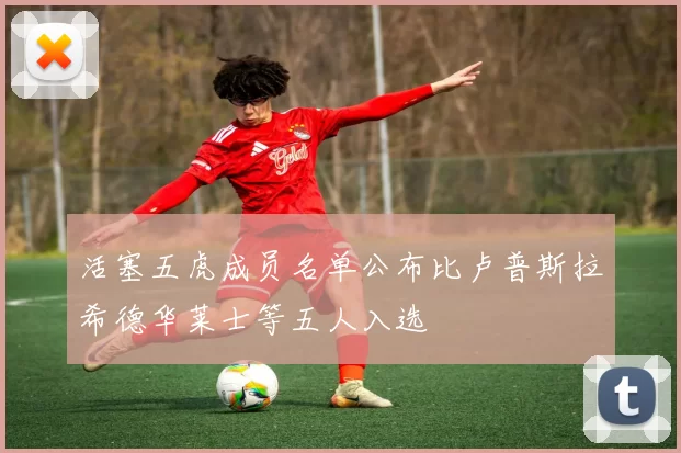 活塞五虎成员名单公布比卢普斯拉希德华莱士等五人入选