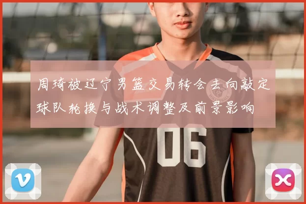 周琦被辽宁男篮交易转会去向敲定球队轮换与战术调整及前景影响