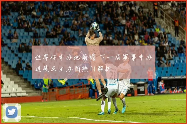 世界杯举办地前瞻 下一届赛事申办进展及主办国热门解析