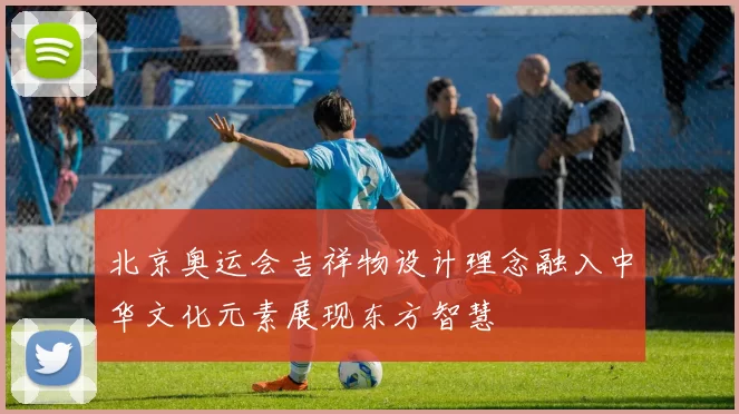北京奥运会吉祥物设计理念融入中华文化元素展现东方智慧