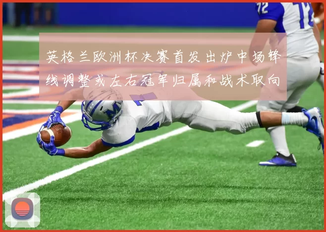 英格兰欧洲杯决赛首发出炉中场锋线调整或左右冠军归属和战术取向