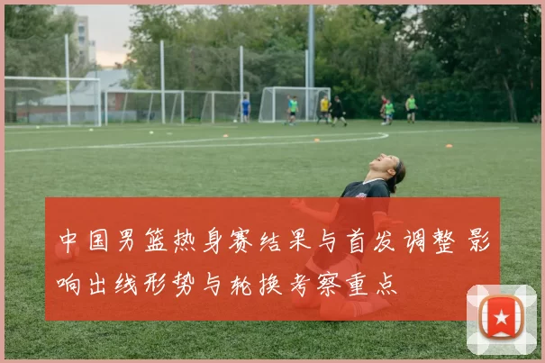 中国男篮热身赛结果与首发调整 影响出线形势与轮换考察重点