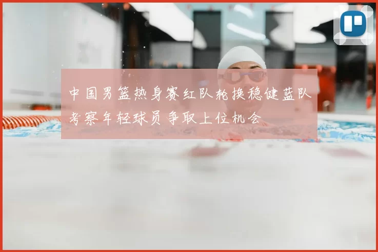 中国男篮热身赛红队轮换稳健蓝队考察年轻球员争取上位机会