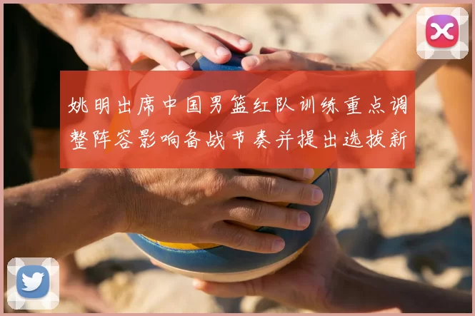 姚明出席中国男篮红队训练重点调整阵容影响备战节奏并提出选拔新标准