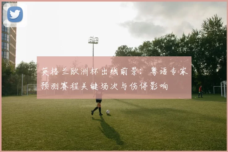 英格兰欧洲杯出线前景：粤语专家预测赛程关键场次与伤停影响