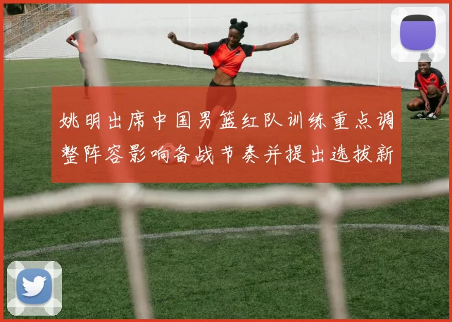 姚明出席中国男篮红队训练重点调整阵容影响备战节奏并提出选拔新标准